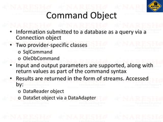 Command Object
• Information submitted to a database as a query via a
Connection object
• Two provider-specific classes
o SqlCommand
o OleDbCommand
• Input and output parameters are supported, along with
return values as part of the command syntax
• Results are returned in the form of streams. Accessed
by:
o DataReader object
o DataSet object via a DataAdapter
 