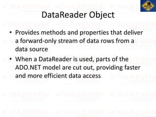 DataReader Object
• Provides methods and properties that deliver
a forward-only stream of data rows from a
data source
• When a DataReader is used, parts of the
ADO.NET model are cut out, providing faster
and more efficient data access
 