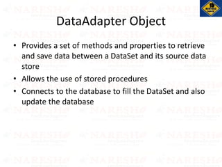 DataAdapter Object
• Provides a set of methods and properties to retrieve
and save data between a DataSet and its source data
store
• Allows the use of stored procedures
• Connects to the database to fill the DataSet and also
update the database
 