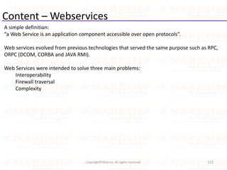 Content – Webservices
A simple definition:
“a Web Service is an application component accessible over open protocols”.
Web services evolved from previous technologies that served the same purpose such as RPC,
ORPC (DCOM, CORBA and JAVA RMI).
Web Services were intended to solve three main problems:
Interoperability
Firewall traversal
Complexity
122Copyright©Sharma. All rights reserved.
 