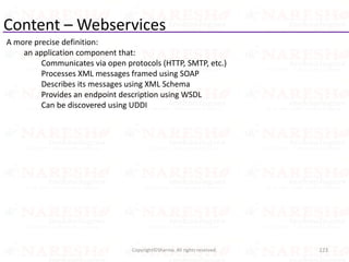 Content – Webservices
A more precise definition:
an application component that:
Communicates via open protocols (HTTP, SMTP, etc.)
Processes XML messages framed using SOAP
Describes its messages using XML Schema
Provides an endpoint description using WSDL
Can be discovered using UDDI
123Copyright©Sharma. All rights reserved.
 