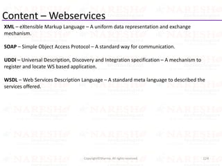 Content – Webservices
XML – eXtensible Markup Language – A uniform data representation and exchange
mechanism.
SOAP – Simple Object Access Protocol – A standard way for communication.
UDDI – Universal Description, Discovery and Integration specification – A mechanism to
register and locate WS based application.
WSDL – Web Services Description Language – A standard meta language to described the
services offered.
124Copyright©Sharma. All rights reserved.
 