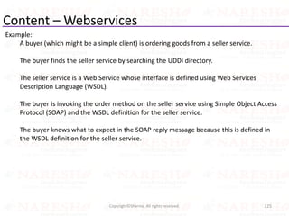Content – Webservices
Example:
A buyer (which might be a simple client) is ordering goods from a seller service.
The buyer finds the seller service by searching the UDDI directory.
The seller service is a Web Service whose interface is defined using Web Services
Description Language (WSDL).
The buyer is invoking the order method on the seller service using Simple Object Access
Protocol (SOAP) and the WSDL definition for the seller service.
The buyer knows what to expect in the SOAP reply message because this is defined in
the WSDL definition for the seller service.
125Copyright©Sharma. All rights reserved.
 
