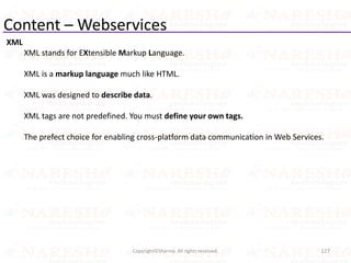 Content – Webservices
XML
XML stands for EXtensible Markup Language.
XML is a markup language much like HTML.
XML was designed to describe data.
XML tags are not predefined. You must define your own tags.
The prefect choice for enabling cross-platform data communication in Web Services.
127Copyright©Sharma. All rights reserved.
 
