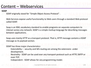 Content – Webservices
SOAP
SOAP originally stood for "Simple Object Access Protocol" .
Web Services expose useful functionality to Web users through a standard Web protocol
called SOAP.
Soap is an XML vocabulary standard to enable programs on separate computers to
interact across any network. SOAP is a simple markup language for describing messages
between applications.
Soap uses mainly HTTP as a transport protocol. That is, HTTP message contains a SOAP
message as its payload section.
SOAP has three major characteristics:
Extensibility – security and WS-routing are among the extensions under
development.
Neutrality - SOAP can be used over any transport protocol such as HTTP, SMTP or
even TCP.
Independent - SOAP allows for any programming model.
128Copyright©Sharma. All rights reserved.
 