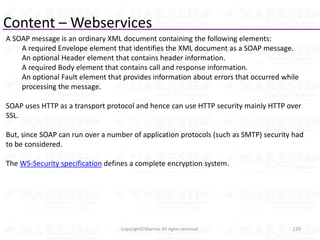 Content – Webservices
A SOAP message is an ordinary XML document containing the following elements:
A required Envelope element that identifies the XML document as a SOAP message.
An optional Header element that contains header information.
A required Body element that contains call and response information.
An optional Fault element that provides information about errors that occurred while
processing the message.
SOAP uses HTTP as a transport protocol and hence can use HTTP security mainly HTTP over
SSL.
But, since SOAP can run over a number of application protocols (such as SMTP) security had
to be considered.
The WS-Security specification defines a complete encryption system.
129Copyright©Sharma. All rights reserved.
 