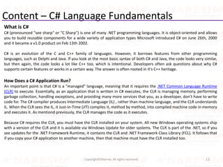 Content – C# Language Fundamentals
13Copyright©Sharma. All rights reserved.
What is C#
C# (pronounced "see sharp" or "C Sharp") is one of many .NET programming languages. It is object-oriented and allows
you to build reusable components for a wide variety of application types Microsoft introduced C# on June 26th, 2000
and it became a v1.0 product on Feb 13th 2002.
C# is an evolution of the C and C++ family of languages. However, it borrows features from other programming
languages, such as Delphi and Java. If you look at the most basic syntax of both C# and Java, the code looks very similar,
but then again, the code looks a lot like C++ too, which is intentional. Developers often ask questions about why C#
supports certain features or works in a certain way. The answer is often rooted in it's C++ heritage.
How Does a C# Application Run?
An important point is that C# is a "managed" language, meaning that it requires the .NET Common Language Runtime
(CLR) to execute. Essentially, as an application that is written in C# executes, the CLR is managing memory, performing
garbage collection, handling exceptions, and providing many more services that you, as a developer, don't have to write
code for. The C# compiler produces Intermediate Language (IL) , rather than machine language, and the CLR understands
IL. When the CLR sees the IL, it Just-In-Time (JIT) compiles it, method by method, into compiled machine code in memory
and executes it. As mentiond previously, the CLR manages the code as it executes.
Because C# requires the CLR, you must have the CLR installed on your system. All new Windows operating systems ship
with a version of the CLR and it is available via Windows Update for older systems. The CLR is part of the .NET, so if you
see updates for the .NET Framework Runtime, it contains the CLR and .NET Framework Class Library (FCL). It follows that
if you copy your C# application to another machine, then that machine must have the CLR installed too.
 