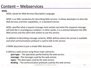 Content – Webservices
WSDL
WSDL stands for Web Services Description Language.
WSDL is an XML vocabulary for describing Web services. It allows developers to describe
Web Services and their capabilities, in a standard manner.
WSDL specifies what a request message must contain and what the response message
will look like in unambiguous notation. In other words, it is a contract between the XML
Web service and the client who wishes to use this service.
In addition to describing message contents, WSDL defines where the service is available
and what communications protocol is used to talk to the service.
A WSDL document is just a simple XML document.
It defines a web service using these major elements:
port type - The operations performed by the web service.
message - The messages used by the web service.
types - The data types used by the web service.
binding - The communication protocols used by the web service.
130Copyright©Sharma. All rights reserved.
 