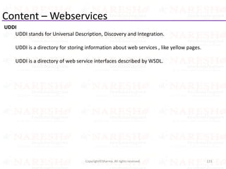 Content – Webservices
UDDI
UDDI stands for Universal Description, Discovery and Integration.
UDDI is a directory for storing information about web services , like yellow pages.
UDDI is a directory of web service interfaces described by WSDL.
131Copyright©Sharma. All rights reserved.
 