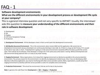 FAQ - 1
Software development environments
What are the different environments in your development process or development life cycle
at your company?
This is a general interview question and not very specific to ASP.NET. Usually, the interviewer
asks this question to measure your understanding of the different environments and their
role in software development.
132Copyright©Sharma. All rights reserved.
1. Development
2. QA
3. Staging
4. UAT (User Acceptance Testing)
5. Production
1. Development Environment - All the developers check in their current work into development environment.
2. QA (Quality Assurance) Environment - This is the environment, where testers (QA) test the application. QA cannot test on
development environment, because developers are continuously checking in new code. So, if there is a bug, we don't know, if it's caused
by the old or new code. In short, if development is going on in the same environment it would be difficult to keep up with the current
state. There will be lot of confusion, if the developer is trying to fix in the same area as the tester is testing. Without development and
QA environment being seperate their is no way to do proper testing.
3. Staging Environment - Many organisations, try to keep their staging environment as identical as possible to the actual production
environment. The primary reason for this environment is to identify any deployment related issues. Also, if you are developing a B2B
(Business to Business) application, you may be interfacing with other service provider systems. Many organisations, usually setup their
staging environment to interface with the service providers as well, for complete end to end testing.
4. Production Environment - The actual live environment, that we use for day to day business.
Note: In general, the code flows from Development => QA => Staging => Production
 