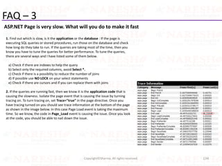 FAQ – 3
ASP.NET Page is very slow. What will you do to make it fast
134Copyright©Sharma. All rights reserved.
1. Find out which is slow, is it the application or the database : If the page is
executing SQL queries or stored procedures, run those on the database and check
how long do they take to run. If the queries are taking most of the time, then you
know you have to tune the queries for better performance. To tune the queries,
there are several ways and I have listed some of them below.
a) Check if there are indexes to help the query
b) Select only the required columns, avoid Select *.
c) Check if there is a possiblity to reduce the number of joins
d) If possible use NO LOCK on your select statements
e) Check if there are cursors and if you can replace them with joins
2. If the queries are running fast, then we know it is the application code that is
causing the slowness. Isolate the page event that is causing the issue by turning
tracing on. To turn tracing on, set Trace="true" in the page directive. Once you
have tracing turned on you should see trace information at the bottom of the page
as shown in the image below. In this case Page Load event is taking the maximum
time. So we know, the code in Page_Load event is causing the issue. Once you look
at the code, you should be able to nail down the issue.
 