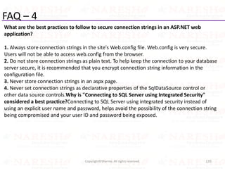 FAQ – 4
What are the best practices to follow to secure connection strings in an ASP.NET web
application?
1. Always store connection strings in the site's Web.config file. Web.config is very secure.
Users will not be able to access web.config from the browser.
2. Do not store connection strings as plain text. To help keep the connection to your database
server secure, it is recommended that you encrypt connection string information in the
configuration file.
3. Never store connection strings in an aspx page.
4. Never set connection strings as declarative properties of the SqlDataSource control or
other data source controls.Why is "Connecting to SQL Server using Integrated Security"
considered a best practice?Connecting to SQL Server using integrated security instead of
using an explicit user name and password, helps avoid the possibility of the connection string
being compromised and your user ID and password being exposed.
135Copyright©Sharma. All rights reserved.
 