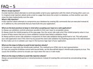 FAQ – 5
What is Script injection?
A script injection attack attempts to send executable script to your application with the intent of having other users run
it. A typical script injection attack sends script to a page that stores the script in a database, so that another user who
views the data inadvertently runs the code.
What is SQL injection?
A SQL injection attack attempts to compromise your database by creating SQL commands that are executed instead of,
or in addition to, the commands that you have built into your application.
What are the best practices to keep in mind when accepting user input on a web application?
1. Always use validation controls whenever possible to limit user input to acceptable values.
2. Always check the IsValid property of the aspx page. Run the server side code only if the IsValid property value is true.
A value of false means that one or more validation controls have failed a validation check.
3. Always perform server side validation irrespective of client side validation being performed or not. This will protect
your web application even if the client has by passed the client side validation by disabling javascript in the web browser.
4. Also make sure to re validate user input in the business logic layer of your application.
What are the steps to follow to avoid Script Injection attacks?
1. Encode user input with the HtmlEncode method. This method turns HTML into its text representation.
2. If you are using the GridView control with bound fields, set the BoundField object's HtmlEncode property to true. This
causes the GridView control to encode user input when the row is in edit mode.
What are the steps to follow to avoid SQL Injection attacks?
Always use parameterized queries or stored procedures instead of creating SQL commands by concatenating strings
together.
136Copyright©Sharma. All rights reserved.
 