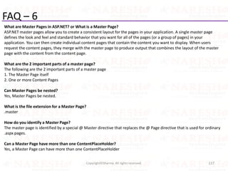 FAQ – 6
What are Master Pages in ASP.NET? or What is a Master Page?
ASP.NET master pages allow you to create a consistent layout for the pages in your application. A single master page
defines the look and feel and standard behavior that you want for all of the pages (or a group of pages) in your
application. You can then create individual content pages that contain the content you want to display. When users
request the content pages, they merge with the master page to produce output that combines the layout of the master
page with the content from the content page.
What are the 2 important parts of a master page?
The following are the 2 important parts of a master page
1. The Master Page itself
2. One or more Content Pages
Can Master Pages be nested?
Yes, Master Pages be nested.
What is the file extension for a Master Page?
.master
How do you identify a Master Page?
The master page is identified by a special @ Master directive that replaces the @ Page directive that is used for ordinary
.aspx pages.
Can a Master Page have more than one ContentPlaceHolder?
Yes, a Master Page can have more than one ContentPlaceHolder
137Copyright©Sharma. All rights reserved.
 