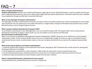 FAQ – 7
What is Passport Authentication?
Passport authentication identifies users via Microsoft Passport’s single sign-on service. Microsoft Passport is meant to provide Internet users
with a single identity that they can use to visit a wide variety of Web sites that require authentication. Information about the user is available
to your application through a profile that is stored with Microsoft.
What are the advantages of Passport authentication?
The advantages of Passport authentication are that the user doesn’t have to remember separate user names and passwords for various Web
sites and that the user can maintain his or her profile information in a single location. Passport authentication also provides access to other
Microsoft services, such as Passport Express Purchase.
What is passport software development kit (passport SDK)?
To use Passport authentication in your Web application, you must install the Passport SDK. The Passport SDK is free for preproduction
development and testing. To deploy a site for public use, you must obtain an annual license from Microsoft.
How does Passport authentication work?
When a user accesses an application that implements Passport authentication, ASP.NET checks the user’s machine for a current passport
authentication cookie. If none is found, ASP.NET directs the user to a Passport sign-on page. Once the user signs in, the Passport service
authenticates the user, stores an authentication cookie on the user’s computer, and directs the user back to the originally requested Web
page.
What are the steps to follow to use Passport authentication?
1. Install the Passport SDK. Passport is not included with Visual Studio, although the .NET Framework does include classes for working with
the Passport SDK once it is installed.
2. Set the application’s authentication mode to Passport in Web.config. Set authorization to deny unauthenticated users.
3. Use the PassportAuthentication_OnAuthenticate event to access the user’s Passport profile to identify and authorize the user.
4. Implement a sign-out procedure to remove Passport cookies from the user’s machine.
Where is PassportAuthentication_OnAuthenticate event present?
PassportAuthentication_OnAuthenticate event is present in Global.asax.
138Copyright©Sharma. All rights reserved.
 