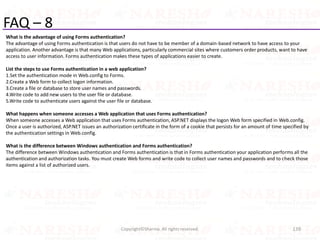 FAQ – 8
What is the advantage of using Forms authentication?
The advantage of using Forms authentication is that users do not have to be member of a domain-based network to have access to your
application. Another advantage is that many Web applications, particularly commercial sites where customers order products, want to have
access to user information. Forms authentication makes these types of applications easier to create.
List the steps to use Forms authentication in a web application?
1.Set the authentication mode in Web.config to Forms.
2.Create a Web form to collect logon information.
3.Create a file or database to store user names and passwords.
4.Write code to add new users to the user file or database.
5.Write code to authenticate users against the user file or database.
What happens when someone accesses a Web application that uses Forms authentication?
When someone accesses a Web application that uses Forms authentication, ASP.NET displays the logon Web form specified in Web.config.
Once a user is authorized, ASP.NET issues an authorization certificate in the form of a cookie that persists for an amount of time specified by
the authentication settings in Web.config.
What is the difference between Windows authentication and Forms authentication?
The difference between Windows authentication and Forms authentication is that in Forms authentication your application performs all the
authentication and authorization tasks. You must create Web forms and write code to collect user names and passwords and to check those
items against a list of authorized users.
139Copyright©Sharma. All rights reserved.
 
