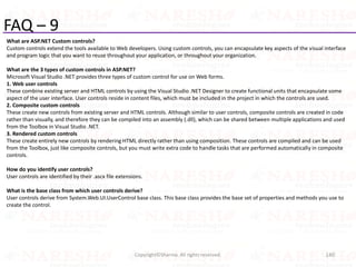 FAQ – 9
What are ASP.NET Custom controls?
Custom controls extend the tools available to Web developers. Using custom controls, you can encapsulate key aspects of the visual interface
and program logic that you want to reuse throughout your application, or throughout your organization.
What are the 3 types of custom controls in ASP.NET?
Microsoft Visual Studio .NET provides three types of custom control for use on Web forms.
1. Web user controls
These combine existing server and HTML controls by using the Visual Studio .NET Designer to create functional units that encapsulate some
aspect of the user interface. User controls reside in content files, which must be included in the project in which the controls are used.
2. Composite custom controls
These create new controls from existing server and HTML controls. Although similar to user controls, composite controls are created in code
rather than visually, and therefore they can be compiled into an assembly (.dll), which can be shared between multiple applications and used
from the Toolbox in Visual Studio .NET.
3. Rendered custom controls
These create entirely new controls by rendering HTML directly rather than using composition. These controls are compiled and can be used
from the Toolbox, just like composite controls, but you must write extra code to handle tasks that are performed automatically in composite
controls.
How do you identify user controls?
User controls are identified by their .ascx file extensions.
What is the base class from which user controls derive?
User controls derive from System.Web.UI.UserControl base class. This base class provides the base set of properties and methods you use to
create the control.
140Copyright©Sharma. All rights reserved.
 