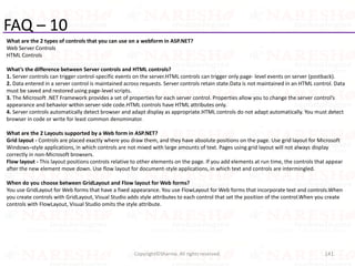 FAQ – 10
What are the 2 types of controls that you can use on a webform in ASP.NET?
Web Server Controls
HTML Controls
What’s the difference between Server controls and HTML controls?
1. Server controls can trigger control-specific events on the server.HTML controls can trigger only page- level events on server (postback).
2. Data entered in a server control is maintained across requests. Server controls retain state.Data is not maintained in an HTML control. Data
must be saved and restored using page-level scripts.
3. The Microsoft .NET Framework provides a set of properties for each server control. Properties allow you to change the server control’s
appearance and behavior within server-side code.HTML controls have HTML attributes only.
4. Server controls automatically detect browser and adapt display as appropriate.HTML controls do not adapt automatically. You must detect
browser in code or write for least common denominator.
What are the 2 Layouts supported by a Web form in ASP.NET?
Grid layout - Controls are placed exactly where you draw them, and they have absolute positions on the page. Use grid layout for Microsoft
Windows–style applications, in which controls are not mixed with large amounts of text. Pages using grid layout will not always display
correctly in non-Microsoft browsers.
Flow layout - This layout positions controls relative to other elements on the page. If you add elements at run time, the controls that appear
after the new element move down. Use flow layout for document-style applications, in which text and controls are intermingled.
When do you choose between GridLayout and Flow layout for Web forms?
You use GridLayout for Web forms that have a fixed appearance. You use FlowLayout for Web forms that incorporate text and controls.When
you create controls with GridLayout, Visual Studio adds style attributes to each control that set the position of the control.When you create
controls with FlowLayout, Visual Studio omits the style attribute.
141Copyright©Sharma. All rights reserved.
 