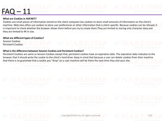 FAQ – 11
What are Cookies in ASP.NET?
Cookies are small pieces of information stored on the client computer.Use cookies to store small amounts of information on the client’s
machine. Web sites often use cookies to store user preferences or other information that is client-specific. Because cookies can be refused, it
is important to check whether the browser allows them before you try to create them.They are limited to storing only character data and
they are limited to 4K in size.
What are different types of Cookies?
Session Cookies
Persistent Cookies
What is the difference between Session Cookies and Persistent Cookies?
Persistent Cookies are same as Session Cookies except that, persistent cookies have an expiration date. The expiration date indicates to the
browser that it should write the cookie to the client's hard drive. Keep in mind that because a user can delete cookies from their machine
that there is no guarantee that a cookie you "drop" on a user machine will be there the next time they visit your site.
142Copyright©Sharma. All rights reserved.
 