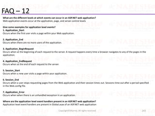 FAQ – 12
What are the different levels at which events can occur in an ASP.NET web application?
Web application events occur at the application, page, and server control levels
Give some examples for application level events?
1. Application_Start
Occurs when the first user visits a page within your Web application.
2. Application_End
Occurs when there are no more users of the application.
3. Application_BeginRequest
Occurs when at the beginning of each request to the server. A request happens every time a browser navigates to any of the pages in the
application.
4. Application_EndRequest
Occurs when at the end of each request to the server.
5. Session_Start
Occurs when a new user visits a page within your application.
6. Session_End
Occurs when a user stops requesting pages from the Web application and their session times out. Sessions time out after a period specified
in the Web.config file.
7. Application_Error
Occurs when when there is an unhandled exception in an application.
Where are the application level event handlers present in an ASP.NET web application?
Application level event handlers are present in Global.asax of an ASP.NET web application
143Copyright©Sharma. All rights reserved.
 