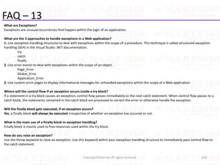 FAQ – 13
What are Exceptions?
Exceptions are unusual occurrences that happen within the logic of an application.
What are the 3 approaches to handle exceptions in a Web application?
1. Use exception-handling structures to deal with exceptions within the scope of a procedure. This technique is called structured exception
handling (SEH) in the Visual Studio .NET documentation.
try
catch
finally
2. Use error events to deal with exceptions within the scope of an object.
Page_Error
Global_Error
Application_Error
3. Use custom error pages to display informational messages for unhandled exceptions within the scope of a Web application.
Where will the control flow if an exception occurs inside a try block?
If a statement in a try block causes an exception, control flow passes immediately to the next catch statement. When control flow passes to a
catch block, the statements contained in the catch block are processed to correct the error or otherwise handle the exception.
Will the finally block gets executed, if an exception occurs?
Yes, a finally block will always be executed irrespective of whether an exception has occured or not.
What is the main use of a finally block in exception handling?
Finally block is mainly used to free resources used within the try block.
How do you raise an exception?
Use the throw keyword to raise an exception. Use this keyword within your exception-handling structure to immediately pass control flow to
the catch statement.
144Copyright©Sharma. All rights reserved.
 