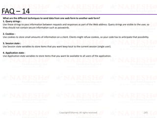 FAQ – 14
What are the different techniques to send data from one web form to another web form?
1. Query strings :
Use these strings to pass information between requests and responses as part of the Web address. Query strings are visible to the user, so
they should not contain secure information such as passwords.
2. Cookies :
Use cookies to store small amounts of information on a client. Clients might refuse cookies, so your code has to anticipate that possibility.
3. Session state :
Use Session state variables to store items that you want keep local to the current session (single user).
4. Application state :
Use Application state variables to store items that you want be available to all users of the application.
145Copyright©Sharma. All rights reserved.
 