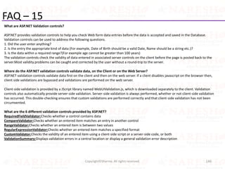 FAQ – 15
What are ASP.NET Validation controls?
ASP.NET provides validation controls to help you check Web form data entries before the data is accepted and saved in the Database.
Validation controls can be used to address the following questions.
1. Did the user enter anything?
2. Is the entry the appropriate kind of data (For example, Date of Birth should be a valid Date, Name should be a string etc.)?
3. Is the data within a required range?(For example age cannot be greater than 100 years)
The validation controls check the validity of data entered in associated server controls on the client before the page is posted back to the
server.Most validity problems can be caught and corrected by the user without a round-trip to the server.
Where do the ASP.NET validation controls validate data, on the Client or on the Web Server?
ASP.NET validation controls validate data first on the client and then on the web server. If a client disables javascript on the browser then,
client side validations are bypassed and validations are performed on the web server.
Client-side validation is provided by a JScript library named WebUIValidation.js, which is downloaded separately to the client. Validation
controls also automatically provide server-side validation. Server-side validation is always performed, whether or not client-side validation
has occurred. This double-checking ensures that custom validations are performed correctly and that client-side validation has not been
circumvented.
What are the 6 different validation controls provided by ASP.NET?
RequiredFieldValidator:Checks whether a control contains data
CompareValidator:Checks whether an entered item matches an entry in another control
RangeValidator:Checks whether an entered item is between two values
RegularExpressionValidator:Checks whether an entered item matches a specified format
CustomValidator:Checks the validity of an entered item using a client-side script or a server-side code, or both
ValidationSummary:Displays validation errors in a central location or display a general validation error description
146Copyright©Sharma. All rights reserved.
 