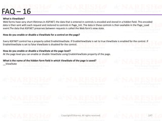FAQ – 16
What is ViewState?
Web forms have very short lifetimes.In ASP.NET, the data that is entered in controls is encoded and stored in a hidden field. This encoded
data is then sent with each request and restored to controls in Page_Init. The data in these controls is then available in the Page_Load
event.The data that ASP.NET preserves between requests is called the Web form’s view state.
How do you enable or disable a ViewState for a control on the page?
Every ASP.NET control has a property called EnableViewState. If EnableViewState is set to true ViewState is enabled for the control. If
EnableViewState is set to false ViewState is disabled for the control.
How do you enable or disable a ViewState at the page level?
At the page level you can enable or disable ViewState using EnableViewState property of the page.
What is the name of the hidden form field in which ViewState of the page is saved?
__ViewState
147Copyright©Sharma. All rights reserved.
 