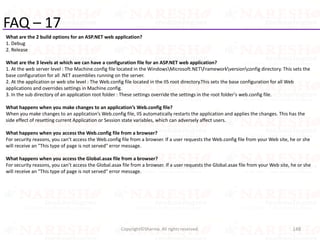 FAQ – 17
What are the 2 build options for an ASP.NET web application?
1. Debug
2. Release
What are the 3 levels at which we can have a configuration file for an ASP.NET web application?
1. At the web server level : The Machine.config file located in the WindowsMicrosoft.NETFrameworkversionconfig directory. This sets the
base configuration for all .NET assemblies running on the server.
2. At the application or web site level : The Web.config file located in the IIS root directory.This sets the base configuration for all Web
applications and overrides settings in Machine.config.
3. In the sub directory of an application root folder : These settings override the settings in the root folder's web.config file.
What happens when you make changes to an application’s Web.config file?
When you make changes to an application’s Web.config file, IIS automatically restarts the application and applies the changes. This has the
side effect of resetting current Application or Session state variables, which can adversely affect users.
What happens when you access the Web.config file from a browser?
For security reasons, you can’t access the Web.config file from a browser. If a user requests the Web.config file from your Web site, he or she
will receive an "This type of page is not served" error message.
What happens when you access the Global.asax file from a browser?
For security reasons, you can’t access the Global.asax file from a browser. If a user requests the Global.asax file from your Web site, he or she
will receive an "This type of page is not served" error message.
148Copyright©Sharma. All rights reserved.
 