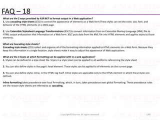 FAQ – 18
What are the 2 ways provided by ASP.NET to format output in a Web application?
1. Use cascading style sheets (CSS) to control the appearance of elements on a Web form.These styles can set the color, size, font, and
behavior of the HTML elements on a Web page.
2. Use Extensible Stylesheet Language Transformations (XSLT) to convert information from an Extensible Markup Language (XML) file to
HTML output and position that information on a Web form. XSLT puts data from the XML file into HTML elements and applies styles to those
elements.
What are Cascading style sheets?
Cascading style sheets (CSS) collect and organize all of the formatting information applied to HTML elements on a Web form. Because they
keep this information in a single location, style sheets make it easy to adjust the appearance of Web applications.
What are the 3 levels at which formatting can be applied with in a web application?
1. Styles can be defined in a style sheet file. Styles in a style sheet can be applied to all webforms referencing the style sheet.
2. You can also define styles in the page’s head element. These styles can be applied to all elements on the current page.
3. You can also define styles inline, in the HTML tag itself. Inline styles are applicable only to the HTML element in which these styles are
defined.
Inline formatting takes precedence over local formatting, which, in turn, takes precedence over global formatting. These precedence rules
are the reason style sheets are referred to as cascading.
149Copyright©Sharma. All rights reserved.
 