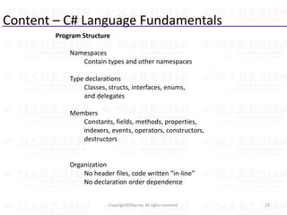 Content – C# Language Fundamentals
15Copyright©Sharma. All rights reserved.
Program Structure
Namespaces
Contain types and other namespaces
Type declarations
Classes, structs, interfaces, enums,
and delegates
Members
Constants, fields, methods, properties,
indexers, events, operators, constructors,
destructors
Organization
No header files, code written “in-line”
No declaration order dependence
 
