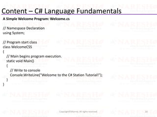 Content – C# Language Fundamentals
16Copyright©Sharma. All rights reserved.
A Simple Welcome Program: Welcome.cs
// Namespace Declaration
using System;
// Program start class
class WelcomeCSS
{
// Main begins program execution.
static void Main()
{
// Write to console
Console.WriteLine("Welcome to the C# Station Tutorial!");
}
}
 