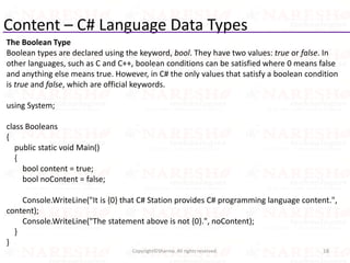 Content – C# Language Data Types
The Boolean Type
Boolean types are declared using the keyword, bool. They have two values: true or false. In
other languages, such as C and C++, boolean conditions can be satisfied where 0 means false
and anything else means true. However, in C# the only values that satisfy a boolean condition
is true and false, which are official keywords.
using System;
class Booleans
{
public static void Main()
{
bool content = true;
bool noContent = false;
Console.WriteLine("It is {0} that C# Station provides C# programming language content.",
content);
Console.WriteLine("The statement above is not {0}.", noContent);
}
}
18Copyright©Sharma. All rights reserved.
 