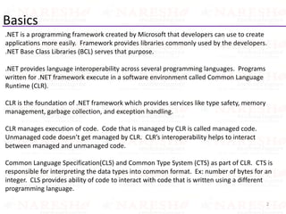Basics
.NET is a programming framework created by Microsoft that developers can use to create
applications more easily. Framework provides libraries commonly used by the developers.
.NET Base Class Libraries (BCL) serves that purpose.
.NET provides language interoperability across several programming languages. Programs
written for .NET framework execute in a software environment called Common Language
Runtime (CLR).
CLR is the foundation of .NET framework which provides services like type safety, memory
management, garbage collection, and exception handling.
CLR manages execution of code. Code that is managed by CLR is called managed code.
Unmanaged code doesn’t get managed by CLR. CLR’s interoperability helps to interact
between managed and unmanaged code.
Common Language Specification(CLS) and Common Type System (CTS) as part of CLR. CTS is
responsible for interpreting the data types into common format. Ex: number of bytes for an
integer. CLS provides ability of code to interact with code that is written using a different
programming language.
2
 