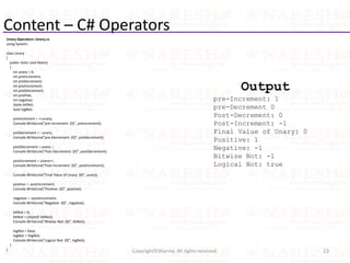 Content – C# Operators
Unary Operators: Unary.cs
using System;
class Unary
{
public static void Main()
{
int unary = 0;
int preIncrement;
int preDecrement;
int postIncrement;
int postDecrement;
int positive;
int negative;
sbyte bitNot;
bool logNot;
preIncrement = ++unary;
Console.WriteLine("pre-Increment: {0}", preIncrement);
preDecrement = --unary;
Console.WriteLine("pre-Decrement: {0}", preDecrement);
postDecrement = unary--;
Console.WriteLine("Post-Decrement: {0}", postDecrement);
postIncrement = unary++;
Console.WriteLine("Post-Increment: {0}", postIncrement);
Console.WriteLine("Final Value of Unary: {0}", unary);
positive = -postIncrement;
Console.WriteLine("Positive: {0}", positive);
negative = +postIncrement;
Console.WriteLine("Negative: {0}", negative);
bitNot = 0;
bitNot = (sbyte)(~bitNot);
Console.WriteLine("Bitwise Not: {0}", bitNot);
logNot = false;
logNot = !logNot;
Console.WriteLine("Logical Not: {0}", logNot);
}
} 23Copyright©Sharma. All rights reserved.
Output
pre-Increment: 1
pre-Decrement 0
Post-Decrement: 0
Post-Increment: -1
Final Value of Unary: 0
Positive: 1
Negative: -1
Bitwise Not: -1
Logical Not: true
 