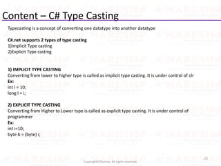Content – C# Type Casting
25
Copyright©Sharma. All rights reserved.
Typecasting is a concept of converting one datatype into another datatype
C#.net supports 2 types of type casting
1)Implicit Type casting
2)Explicit Type casting
1) IMPLICIT TYPE CASTING
Converting from lower to higher type is called as implicit type casting. It is under control of clr
Ex:
int i = 10;
long l = i;
2) EXPLICIT TYPE CASTING
Converting from Higher to Lower type is called as explicit type casting. It is under control of
programmer
Ex:
int i=10;
byte b = (byte) i;
 