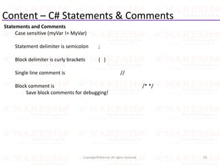 Content – C# Statements & Comments
Statements and Comments
Case sensitive (myVar != MyVar)
Statement delimiter is semicolon ;
Block delimiter is curly brackets { }
Single line comment is //
Block comment is /* */
Save block comments for debugging!
33Copyright©Sharma. All rights reserved.
 
