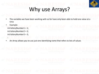 • The variables we have been working with so far have only been able to hold one value at a
time
• Example:
int lotteryNumber1 = 1;
int lotteryNumber2 = 2;
int lotteryNumber3 = 3;
:
• An Array allows you to use just one identifying name that refers to lots of values
Why use Arrays?
 