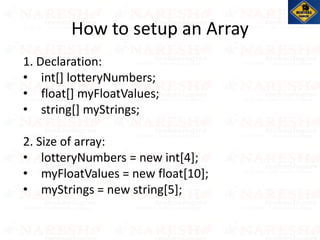 1. Declaration:
• int[] lotteryNumbers;
• float[] myFloatValues;
• string[] myStrings;
2. Size of array:
• lotteryNumbers = new int[4];
• myFloatValues = new float[10];
• myStrings = new string[5];
How to setup an Array
 