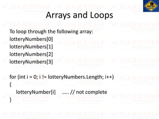 To loop through the following array:
lotteryNumbers[0]
lotteryNumbers[1]
lotteryNumbers[2]
lotteryNumbers[3]
for (int i = 0; i != lotteryNumbers.Length; i++)
{
lotteryNumber[i] ….. // not complete
}
Arrays and Loops
 