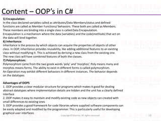 Content – OOP’s in C#
5) Encapsulation:
In the class declared variables called as attributes/Data Members/status and defined
functions are called as Member Functions/ behaviors. These both are called as Members.
These members are binding into a single class is called Data Encapsulation.
Encapsulation is a mechanism where the data (variables) and the code(methods) that act on
the data will bind together.
6) Inheritance:
Inheritance is the process by which objects can acquire the properties of objects of other
class. In OOP, inheritance provides reusability, like adding additional features to an existing
class without modifying it. This is achieved by deriving a new class from the existing one.
The new class will have combined features of both the classes.
7) Polymorphism:
Polymorphism came from the two greek words ‘poly’ and ‘morphos’. Poly means many and
morphos means forms. The ability to exist in different forms is called polymorphism.
An Operation may exhibit different behaviors in different instances. The behavior depends
on the datatypes
Advantages of OOPS
1. OOP provides a clear modular structure for programs which makes it good for dealing
abstract datatypes where implementation details are hidden and the unit has a clearly defined
interface
2. OOP makes it easy to maintain and modify existing code as new objects can created with
small differences to existing ones
3. OOP provides a good framework for code libraries where supplied software components can
be easily adapted and modified by the programmer. This is particularly useful for developing
graphical user interfaces
53Copyright©Sharma. All rights reserved.
 