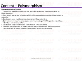 Content – Polymorphism
Constructors and Destructors
1. Constructors is a special type of function which will be executed automatically while an
object is creating
2. Destructor is special type of function which will be executed automatically while an object is
destroying
3. Constructors name must be same as class name without return type
4. Destructors name must be same as class name by preceding a ‘~‘(tild) operator and without
return type and access specifier
5. Constructors are overloadable but destructors are not overloadable
6. Generally constructors will be used to initialize the variables to open the connections etc.
7. Destructors will be used to close the connections or deallocate the memory
55Copyright©Sharma. All rights reserved.
 