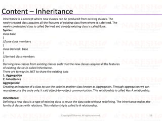 Content – Inheritance
Inheritance is a concept where new classes can be produced from existing classes. The
newly created class acquires all the features of existing class from where it is derived. The
newly constructed class is called Derived and already existing class is called Base.
Syntax:
class Base
{
//base class members
}
class Derived : Base
{
//derived class members
}
Deriving new classes from existing classes such that the new classes acquire all the features
of existing classes is called Inheritance.
There are to ways in .NET to share the existing data
1. Aggregation
2. Inheritance
Aggregation:
Creating an instance of a class to use the code in another class known as Aggregation. Through aggregation we can
reuse/execute the code only. It said object-to –object communication. This relationship is called Has-A relationship.
Inheritance:
Defining a new class is-a type of existing class to reuse the data code without redefining. The inheritance makes the
family of classes with relations. This relationship is called Is-A relationship.
56Copyright©Sharma. All rights reserved.
 