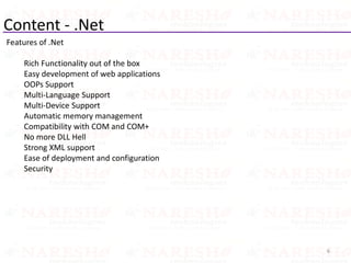 Content - .Net
Features of .Net
Rich Functionality out of the box
Easy development of web applications
OOPs Support
Multi-Language Support
Multi-Device Support
Automatic memory management
Compatibility with COM and COM+
No more DLL Hell
Strong XML support
Ease of deployment and configuration
Security
6
 