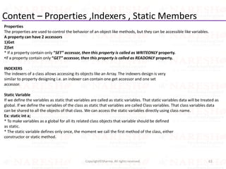 Content – Properties ,Indexers , Static Members
Properties
The properties are used to control the behavior of an object like methods, but they can be accessible like variables.
A property can have 2 accessors
1)Get
2)Set
* If a property contain only “SET” accessor, then this property is called as WRITEONLY property.
•If a property contain only “GET” accessor, then this property is called as READONLY property.
INDEXERS
The indexers of a class allows accessing its objects like an Array. The indexers design is very
similar to property designing i.e. an indexer can contain one get accessor and one set
accessor.
Static Variable
If we define the variables as static that variables are called as static variables. That static variables data will be treated as
global. If we define the variables of the class as static that variables are called Class variables. That class variables data
can be shared to all the objects of that class. We can access the static variables directly using class name.
Ex: static int a;
* To make variables as a global for all its related class objects that variable should be defined
as static.
* The static variable defines only once, the moment we call the first method of the class, either
constructor or static method.
61Copyright©Sharma. All rights reserved.
 