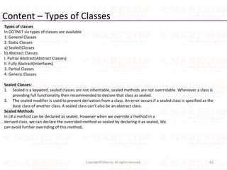 Content – Types of Classes
Types of classes
In DOTNET six types of classes are available
1. General Classes
2. Static Classes
a) Sealed Classes
b) Abstract Classes
I. Partial Abstract(Abstract Classes)
II. Fully Abstract(Interfaces)
3. Partial Classes
4. Generic Classes
Sealed Classes:
1. Sealed is a keyword, sealed classes are not inheritable, sealed methods are not overridable. Whenever a class is
providing full functionality then recommended to declare that class as sealed.
2. The sealed modifier is used to prevent derivation from a class. An error occurs if a sealed class is specified as the
base class of another class. A sealed class can’t also be an abstract class.
Sealed Methods
In c# a method can be declared as sealed. However when we override a method in a
derived class, we can declare the overrided method as sealed by declaring it as sealed, We
can avoid further overriding of this method.
62Copyright©Sharma. All rights reserved.
 