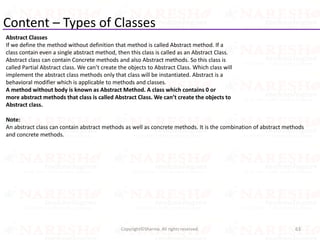 Content – Types of Classes
Abstract Classes
If we define the method without definition that method is called Abstract method. If a
class contain even a single abstract method, then this class is called as an Abstract Class.
Abstract class can contain Concrete methods and also Abstract methods. So this class is
called Partial Abstract class. We can’t create the objects to Abstract Class. Which class will
implement the abstract class methods only that class will be instantiated. Abstract is a
behavioral modifier which is applicable to methods and classes.
A method without body is known as Abstract Method. A class which contains 0 or
more abstract methods that class is called Abstract Class. We can’t create the objects to
Abstract class.
Note:
An abstract class can contain abstract methods as well as concrete methods. It is the combination of abstract methods
and concrete methods.
63Copyright©Sharma. All rights reserved.
 
