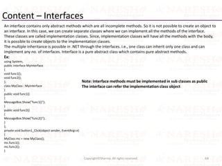 Content – Interfaces
An interface contains only abstract methods which are all incomplete methods. So it is not possible to create an object to
an interface. In this case, we can create separate classes where we can implement all the methods of the interface.
These classes are called implementation classes. Since, implementation classes will have all the methods with the body,
it is possible to create objects to the implementation classes.
The multiple inheritance is possible in .NET through the interfaces. i.e., one class can inherit only one class and can
implement any no. of interfaces. Interface is a pure abstract class which contains pure abstract methods.
Ex:
using System;
public interface MyInterface
{
void func1();
void func2();
};
class MyClass : MyInterface
{
public void func1()
{
MessageBox.Show("func1()");
}
public void func2()
{
MessageBox.Show("func2()");
}
};
private void button1_Click(object sender, EventArgs e)
{
MyClass mc = new MyClass();
mc.func1();
mc.func2();
}
64Copyright©Sharma. All rights reserved.
Note: Interface methods must be implemented in sub classes as public
The interface can refer the implementation class object
 
