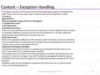 Content – Exception Handling
A Developer may also commit several errors while designing the project or developing the
code. These errors are also called ‘bugs’ and the process of removing them is called
‘debugging’.
Types of Errors
There are basically 2 types of errors in c# program:
1. Compile-time errors
2. Run-time errors
1) Compile-time errors:
These errors are syntactical errors found in the code, due to which a program fails to compile.
For example, forgetting a semicolon at the end of the statement, or writing a statement
without proper syntax will result in compile-time error.
2) Run-time errors:
These errors represent inefficiency of the compiler system to execute a particular statement.
The errors which doesn’t understand by the compiler that errors displays only at the time of
runtime, these errors are detected by the CLR.
Importance of Exception Handling
To avoid the abnormal termination in a program we use Exception handlers that are try,
catch, throw, finally. This is called Exception Handling.
If the program has any runtime errors CLR proprogates an Exception during execution. This
exception is in the form of object. If we didn’t handle the propagated Exceptional objects
immediately CLR terminates the application by displaying the proper message of the raised
exception.
Exceptions which are not checked at compilation time which may rise in runtime by CLR
known as UnChecked Exceptions.
67Copyright©Sharma. All rights reserved.
 
