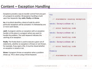 Content – Exception Handling
68Copyright©Sharma. All rights reserved.
Exceptions provide a way to transfer control from one part
of a program to another. C# exception handling is built
upon four keywords: try, catch, finally and throw.
try: A try block identifies a block of code for which
particular exceptions will be activated. It's followed by one
or more catch blocks.
catch: A program catches an exception with an exception
handler at the place in a program where you want to
handle the problem. The catch keyword indicates the
catching of an exception.
finally: The finally block is used to execute a given set of
statements, whether an exception is thrown or not thrown.
For example, if you open a file, it must be closed whether
an exception is raised or not.
throw: A program throws an exception when a problem
shows up. This is done using a throw keyword.
 